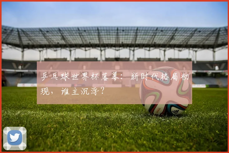乒乓球世界杯落幕：新时代格局初现，谁主沉浮？