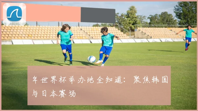 年世界杯举办地全知道：聚焦韩国与日本赛场