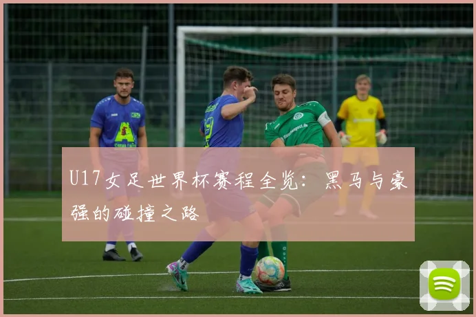 U17女足世界杯赛程全览：黑马与豪强的碰撞之路