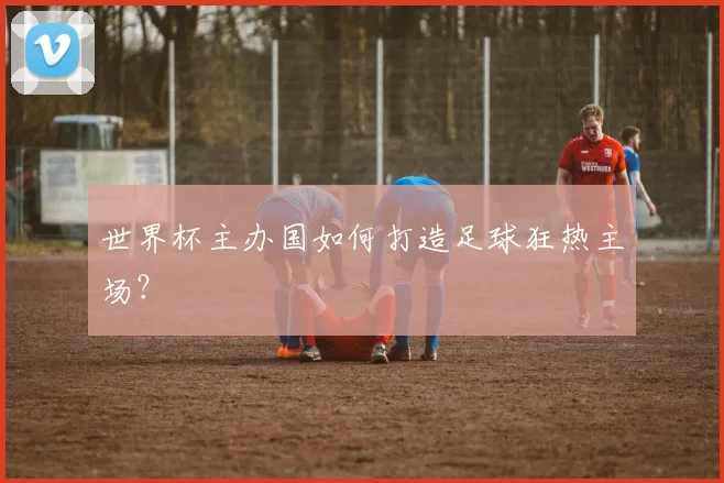 世界杯主办国如何打造足球狂热主场？