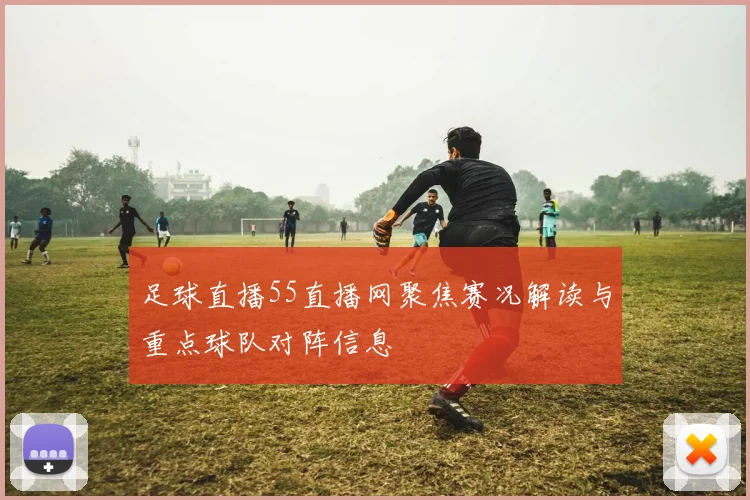 足球直播55直播网聚焦赛况解读与重点球队对阵信息