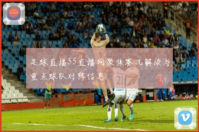 足球直播55直播网聚焦赛况解读与重点球队对阵信息