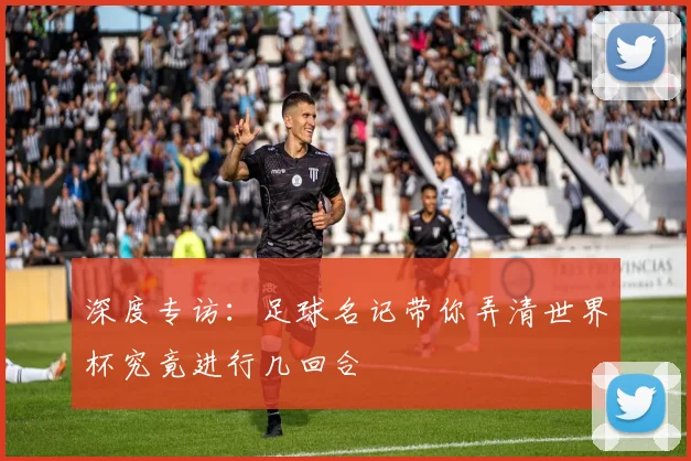 深度专访:足球名记带你弄清世界杯究竟进行几回合