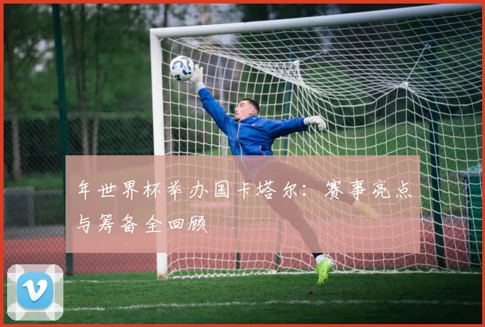 年世界杯举办国卡塔尔：赛事亮点与筹备全回顾