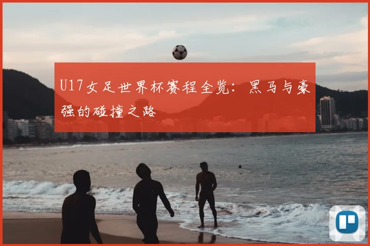 U17女足世界杯赛程全览：黑马与豪强的碰撞之路