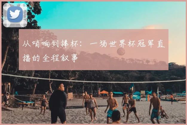 从哨响到捧杯：一场世界杯冠军直播的全程叙事