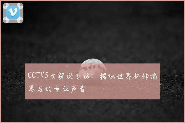 CCTV5女解说专访：揭秘世界杯转播幕后的专业声音