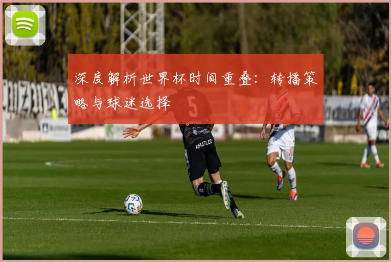 深度解析世界杯时间重叠：转播策略与球迷选择