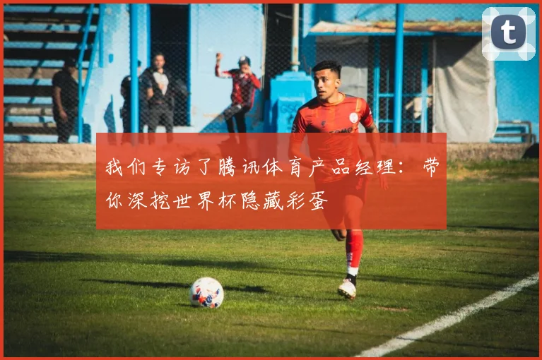 我们专访了腾讯体育产品经理：带你深挖世界杯隐藏彩蛋