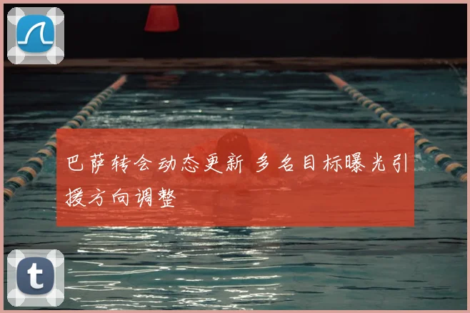 巴萨转会动态更新 多名目标曝光引援方向调整