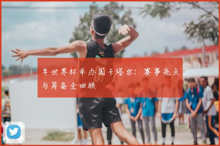 年世界杯举办国卡塔尔：赛事亮点与筹备全回顾